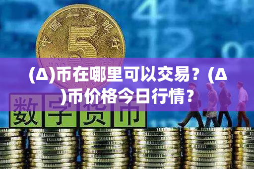 (Δ)币在哪里可以交易？(Δ)币价格今日行情？第1张-瑞泰网