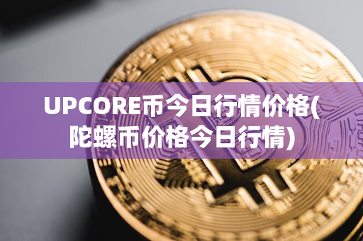 UPCORE币今日行情价格(陀螺币价格今日行情)第1张-瑞泰网